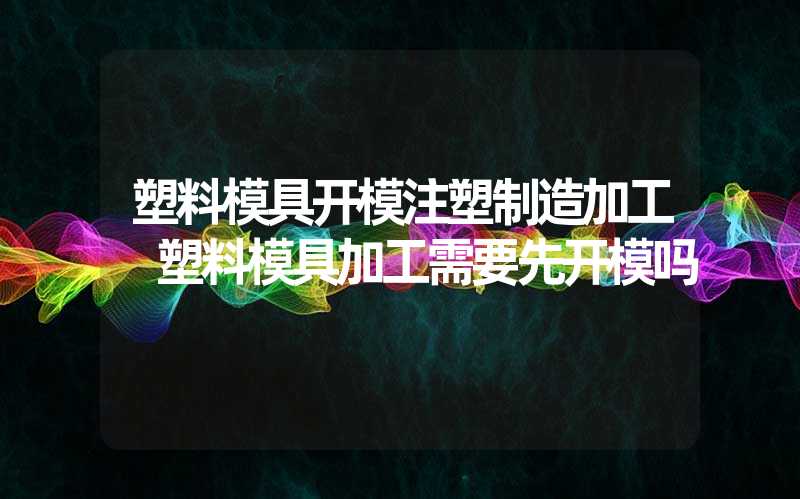 塑料模具开模注塑制造加工 塑料模具加工需要先开模吗